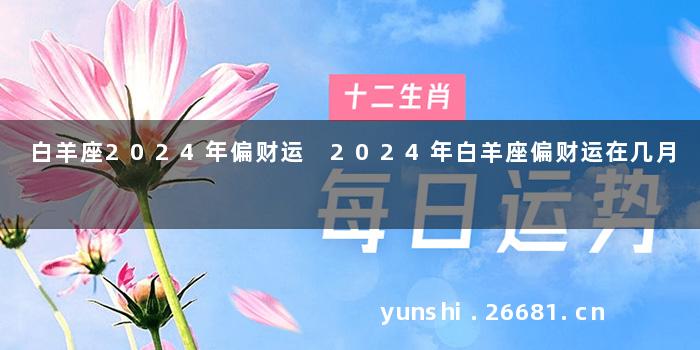 白羊座2024年偏财运 2024年白羊座偏财运在几月